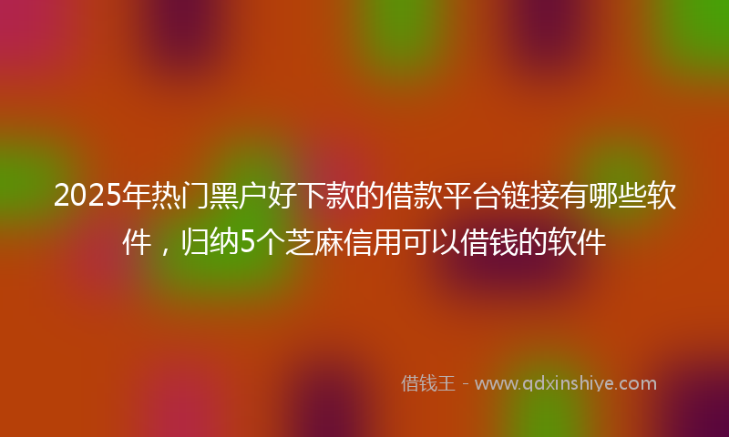 2025年热门黑户好下款的借款平台链接有哪些软件，归纳5个芝麻信用可以借钱的软件