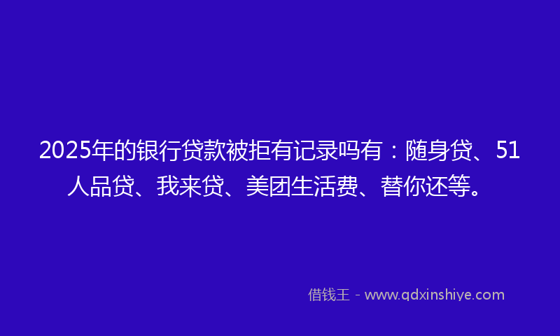 2025年的银行贷款被拒有记录吗有：随身贷、51人品贷、我来贷、美团生活费、替你还等。