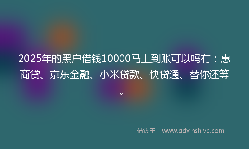 2025年的黑户借钱10000马上到账可以吗有：惠商贷、京东金融、小米贷款、快贷通、替你还等。