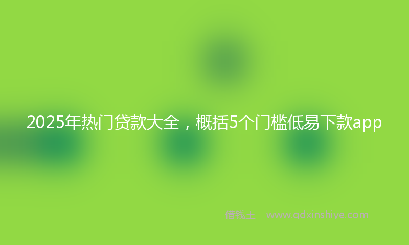 2025年热门贷款大全，概括5个门槛低易下款app