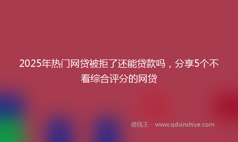 2025年热门网贷被拒了还能贷款吗，分享5个不看综合评分的网贷