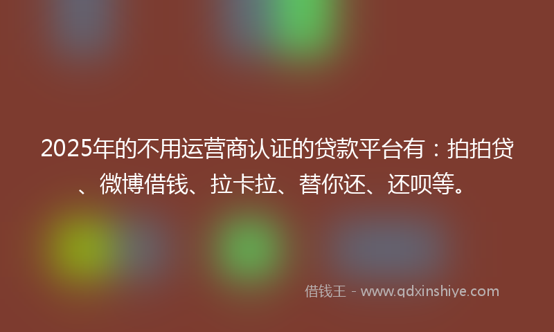 2025年的不用运营商认证的贷款平台有：拍拍贷、微博借钱、拉卡拉、替你还、还呗等。
