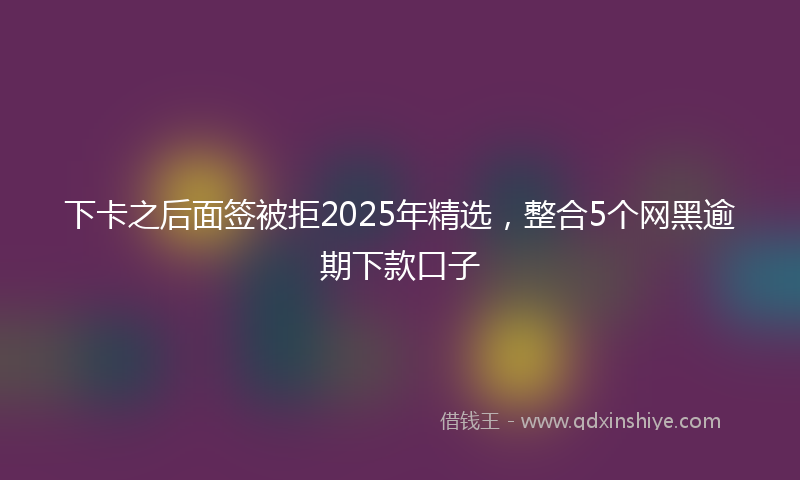 下卡之后面签被拒2025年精选，整合5个网黑逾期下款口子