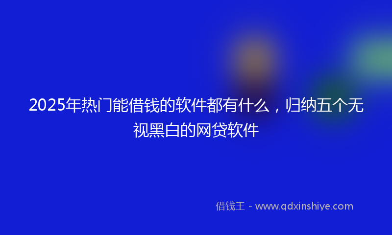 2025年热门能借钱的软件都有什么,归纳五个无视黑白的网贷软件