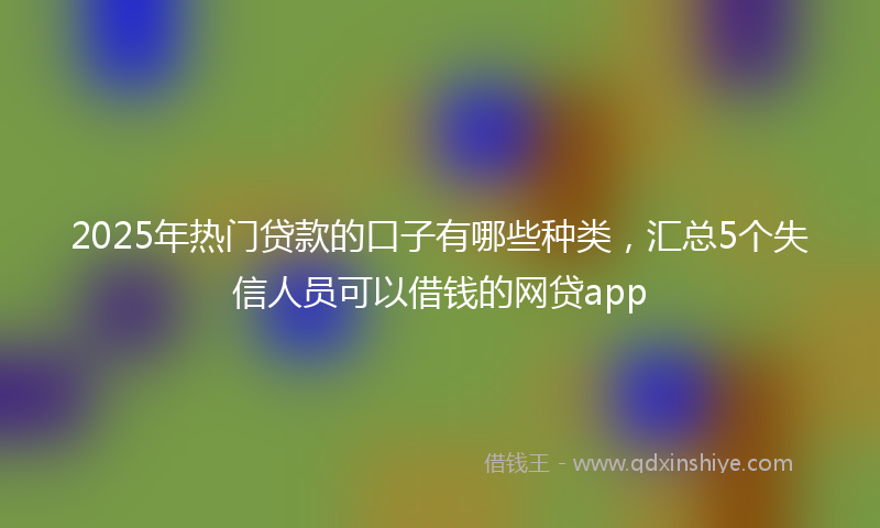 2025年热门贷款的口子有哪些种类，汇总5个失信人员可以借钱的网贷app