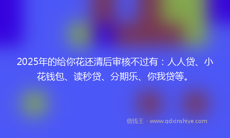 2025年的给你花还清后审核不过有：人人贷、小花钱包、读秒贷、分期乐、你我贷等。