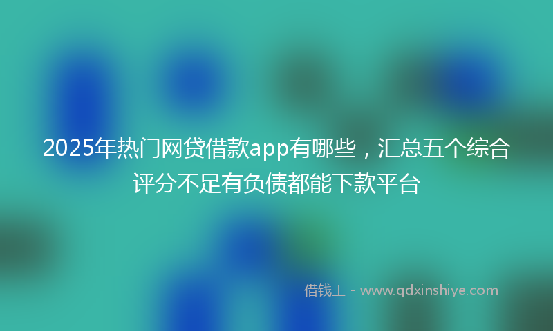 2025年热门网贷借款app有哪些，汇总五个综合评分不足有负债都能下款平台
