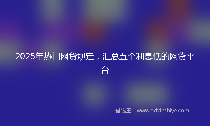 2025年热门网贷规定，汇总五个利息低的网贷平台