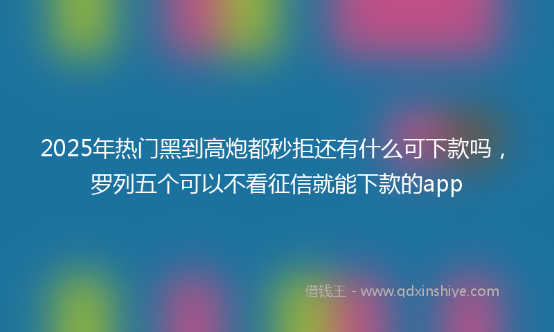 2025年热门黑到高炮都秒拒还有什么可下款吗，罗列五个可以不看征信就能下款的app