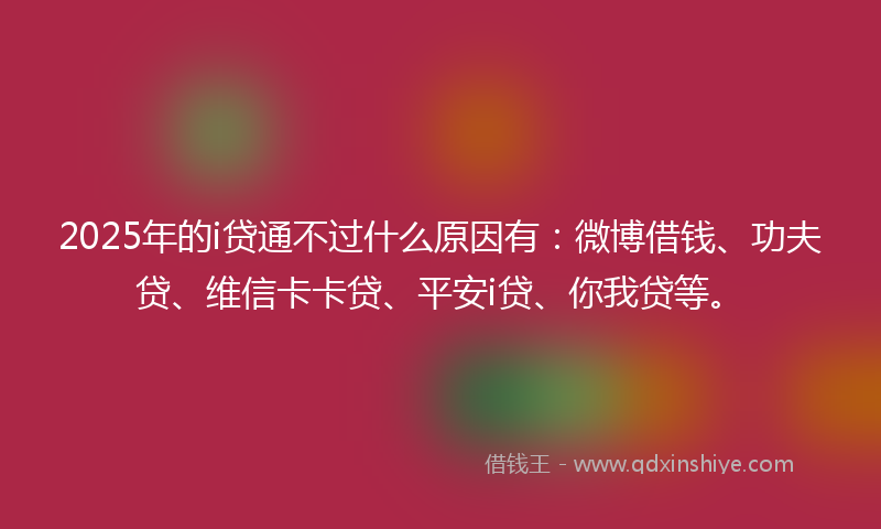 2025年的i贷通不过什么原因有：微博借钱、功夫贷、维信卡卡贷、平安i贷、你我贷等。