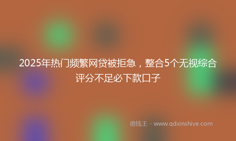 2025年热门频繁网贷被拒急，整合5个无视综合评分不足必下款口子