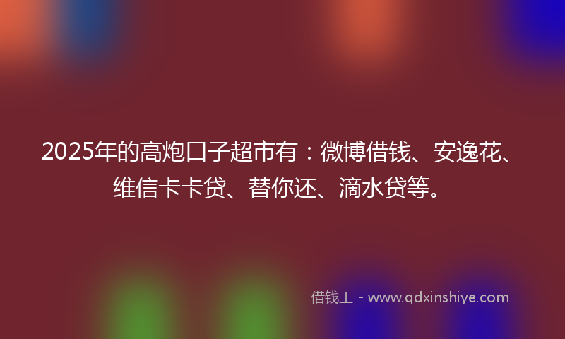 2025年的高炮口子超市有：微博借钱、安逸花、维信卡卡贷、替你还、滴水贷等。