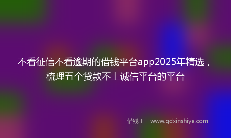 不看征信不看逾期的借钱平台app2025年精选，梳理五个贷款不上诚信平台的平台