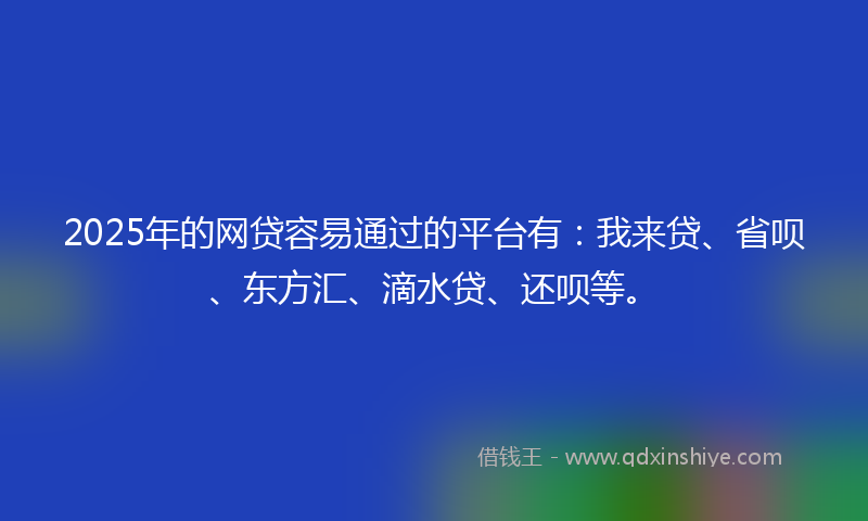 2025年的网贷容易通过的平台有：我来贷、省呗、东方汇、滴水贷、还呗等。