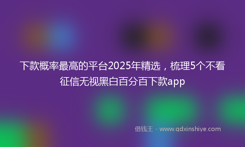 下款概率最高的平台2025年精选，梳理5个不看征信无视黑白百分百下款app