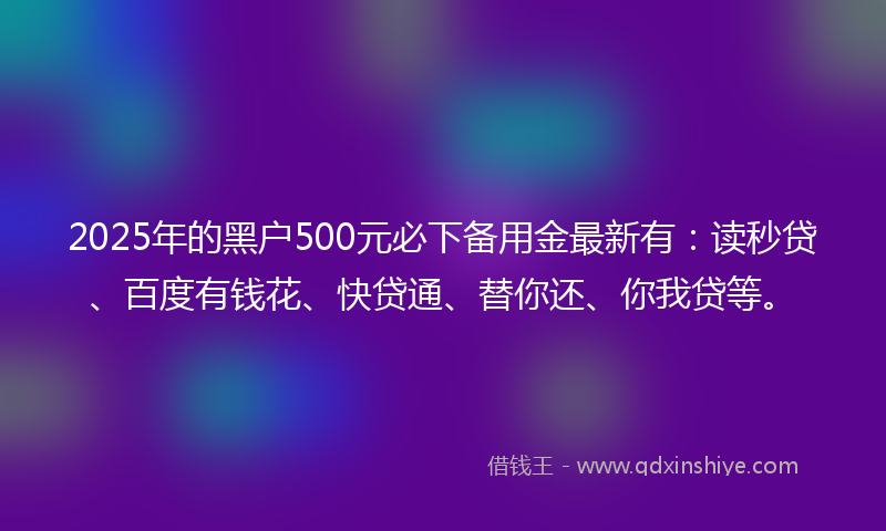 2025年的黑户500元必下备用金最新有：读秒贷、百度有钱花、快贷通、替你还、你我贷等。