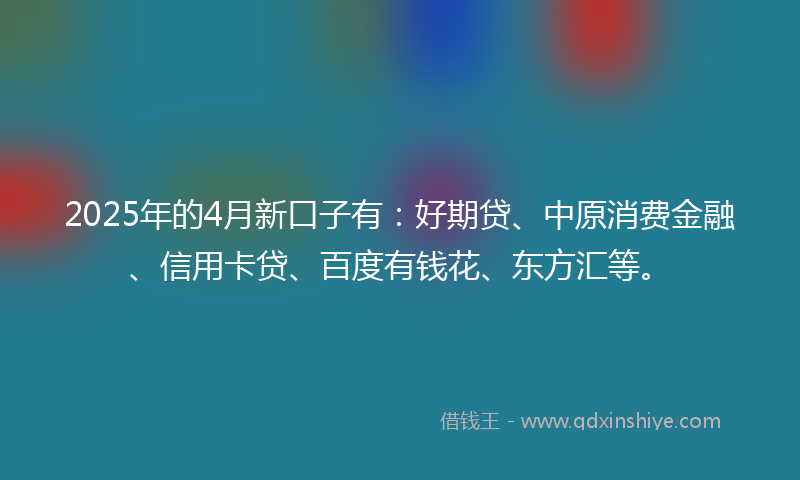 2025年的4月新口子有：好期贷、中原消费金融、信用卡贷、百度有钱花、东方汇等。