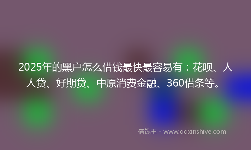 2025年的黑户怎么借钱最快最容易有：花呗、人人贷、好期贷、中原消费金融、360借条等。