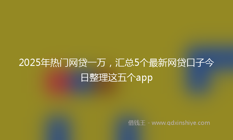2025年热门网贷一万，汇总5个最新网贷口子今日整理这五个app