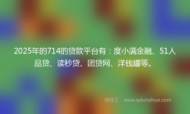 2025年的714的贷款平台有：度小满金融、51人品贷、读秒贷、团贷网、洋钱罐等。