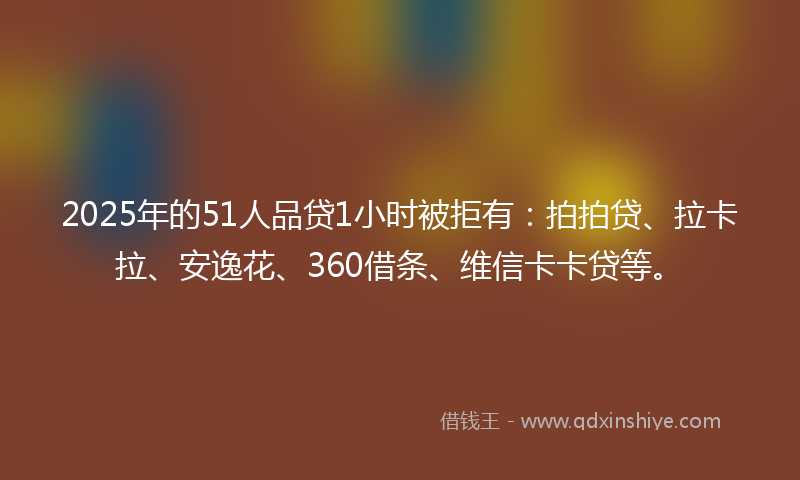 2025年的51人品贷1小时被拒有：拍拍贷、拉卡拉、安逸花、360借条、维信卡卡贷等。
