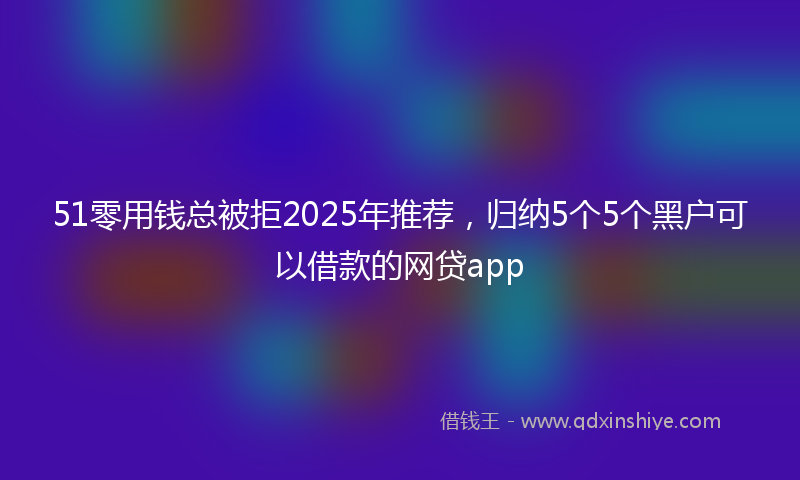51零用钱总被拒2025年推荐，归纳5个5个黑户可以借款的网贷app