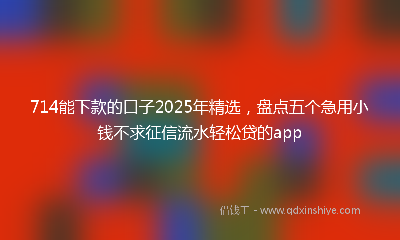 714能下款的口子2025年精选，盘点五个急用小钱不求征信流水轻松贷的app