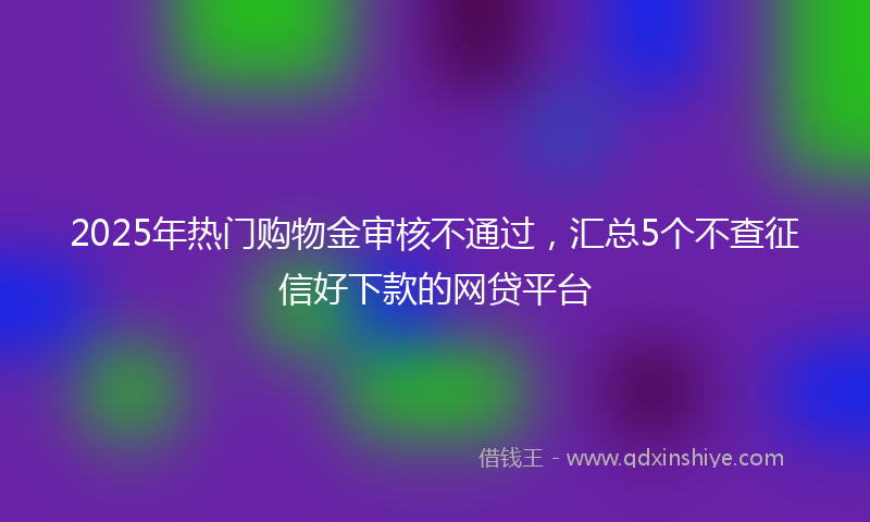 2025年热门购物金审核不通过，汇总5个不查征信好下款的网贷平台