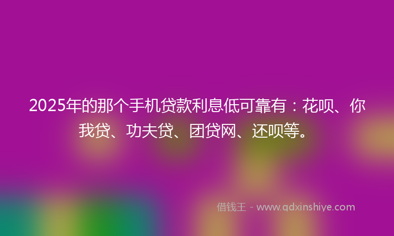 2025年的那个手机贷款利息低可靠有：花呗、你我贷、功夫贷、团贷网、还呗等。