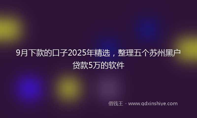 9月下款的口子2025年精选，整理五个苏州黑户贷款5万的软件