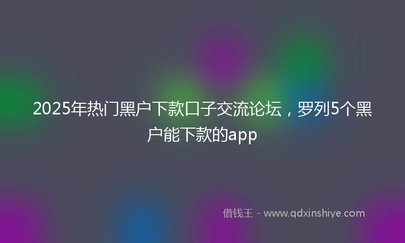 2025年热门黑户下款口子交流论坛，罗列5个黑户能下款的app