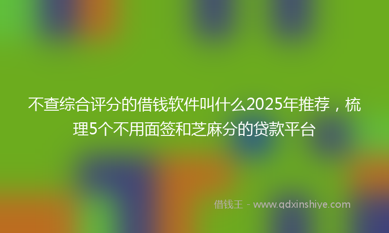 不查综合评分的借钱软件叫什么2025年推荐，梳理5个不用面签和芝麻分的贷款平台