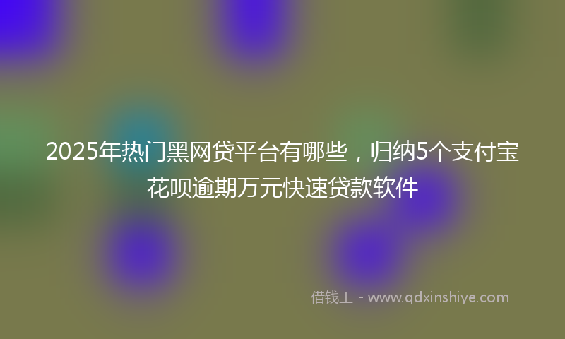 2025年热门黑网贷平台有哪些，归纳5个支付宝花呗逾期万元快速贷款软件
