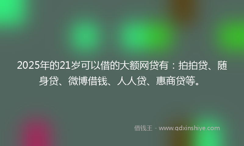 2025年的21岁可以借的大额网贷有：拍拍贷、随身贷、微博借钱、人人贷、惠商贷等。