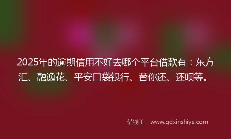 2025年的逾期信用不好去哪个平台借款有：东方汇、融逸花、平安口袋银行、替你还、还呗等。