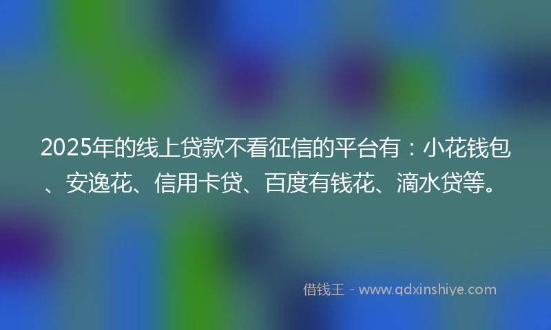 2025年的线上贷款不看征信的平台有：小花钱包、安逸花、信用卡贷、百度有钱花、滴水贷等。