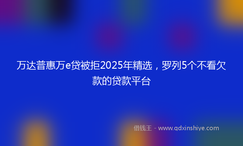 万达普惠万e贷被拒2025年精选，罗列5个不看欠款的贷款平台
