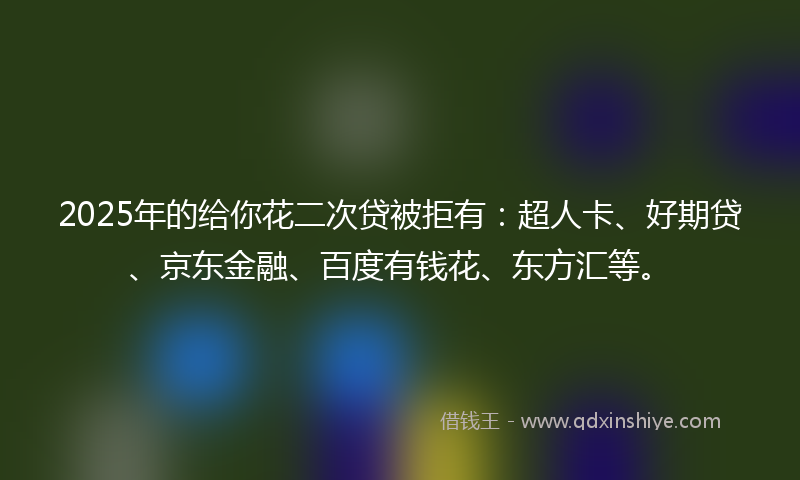2025年的给你花二次贷被拒有：超人卡、好期贷、京东金融、百度有钱花、东方汇等。