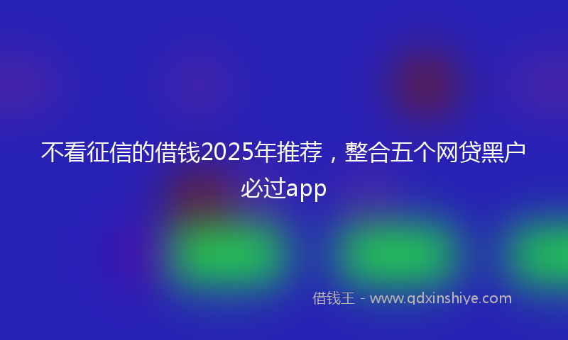 不看征信的借钱2025年推荐，整合五个网贷黑户必过app