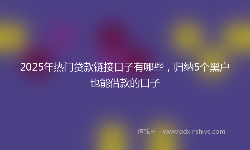 2025年热门贷款链接口子有哪些，归纳5个黑户也能借款的口子