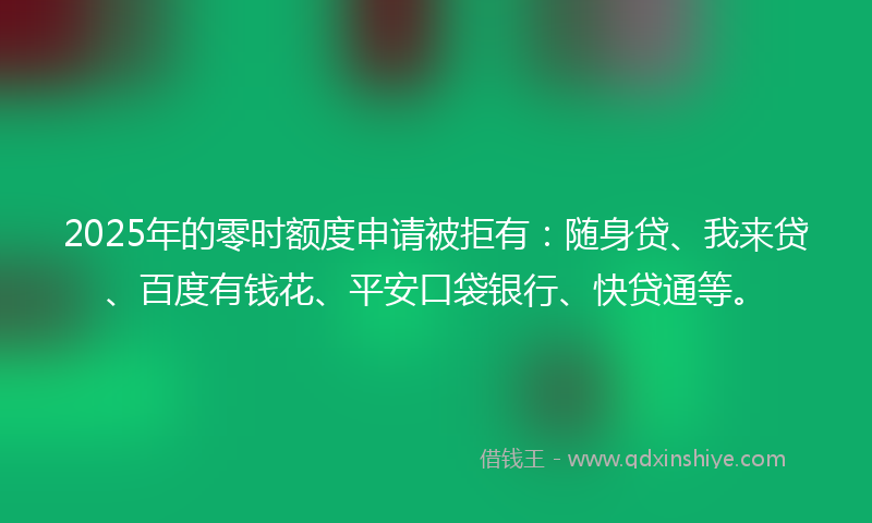 2025年的零时额度申请被拒有：随身贷、我来贷、百度有钱花、平安口袋银行、快贷通等。