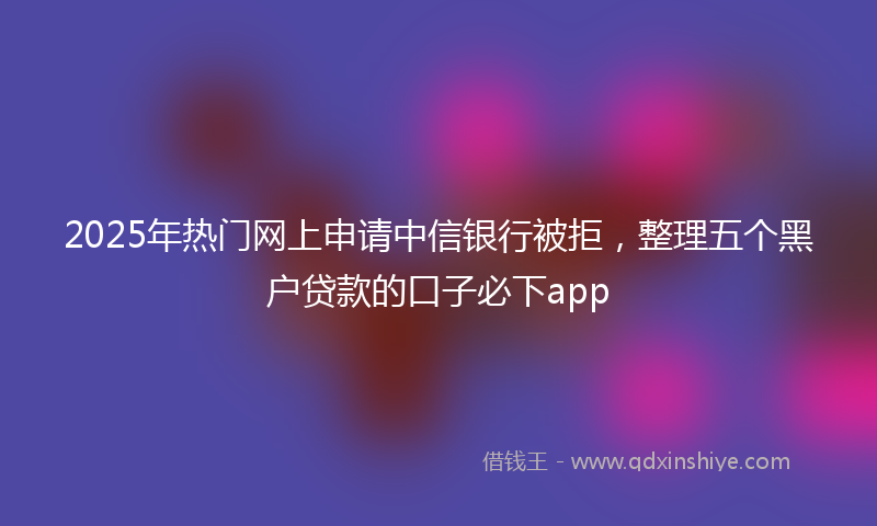 2025年热门网上申请中信银行被拒，整理五个黑户贷款的口子必下app