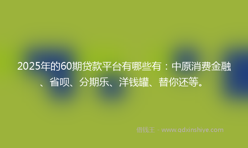 2025年的60期贷款平台有哪些有：中原消费金融、省呗、分期乐、洋钱罐、替你还等。