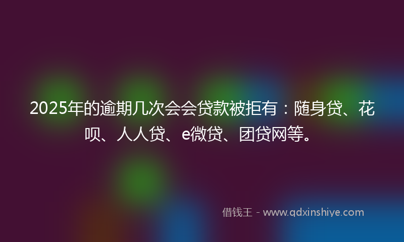 2025年的逾期几次会会贷款被拒有：随身贷、花呗、人人贷、e微贷、团贷网等。
