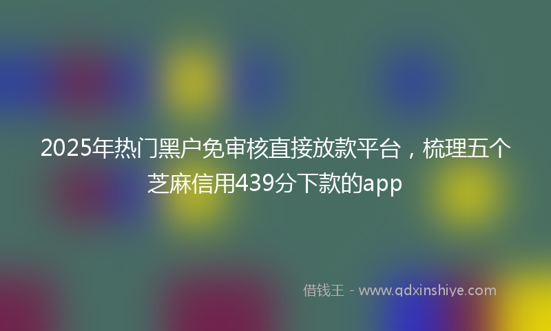 2025年热门黑户免审核直接放款平台，梳理五个芝麻信用439分下款的app