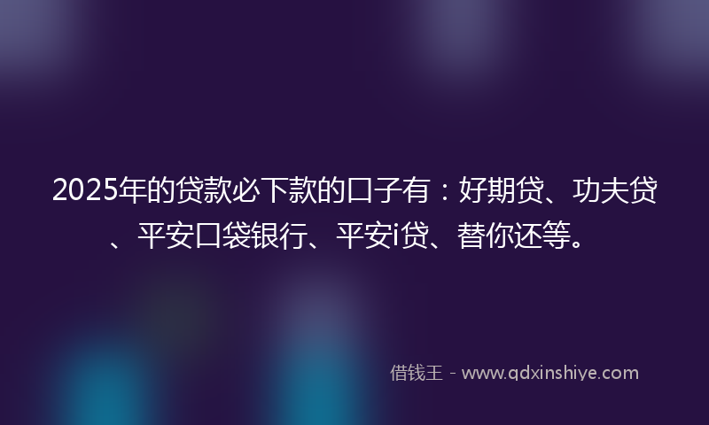 2025年的贷款必下款的口子有：好期贷、功夫贷、平安口袋银行、平安i贷、替你还等。
