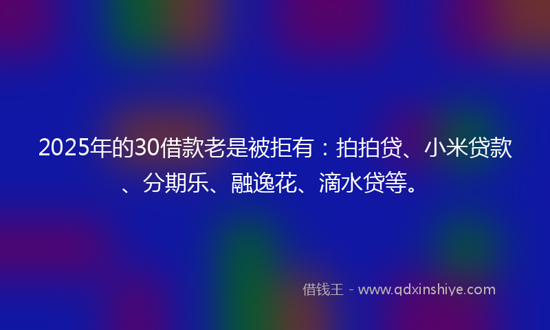 2025年的30借款老是被拒有：拍拍贷、小米贷款、分期乐、融逸花、滴水贷等。