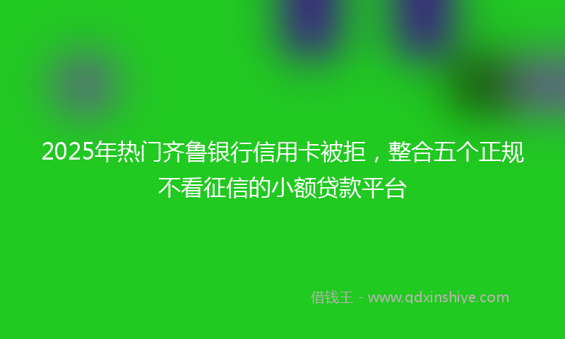 2025年热门齐鲁银行信用卡被拒，整合五个正规不看征信的小额贷款平台