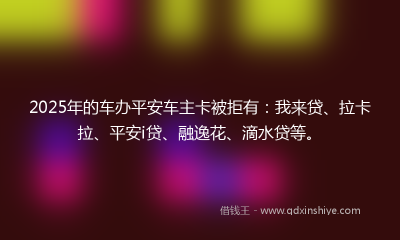 2025年的车办平安车主卡被拒有：我来贷、拉卡拉、平安i贷、融逸花、滴水贷等。