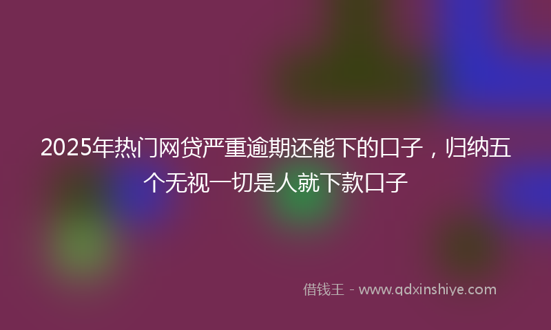 2025年热门网贷严重逾期还能下的口子,归纳五个无视一切是人就下款口子